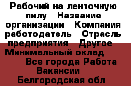 Рабочий на ленточную пилу › Название организации ­ Компания-работодатель › Отрасль предприятия ­ Другое › Минимальный оклад ­ 25 000 - Все города Работа » Вакансии   . Белгородская обл.